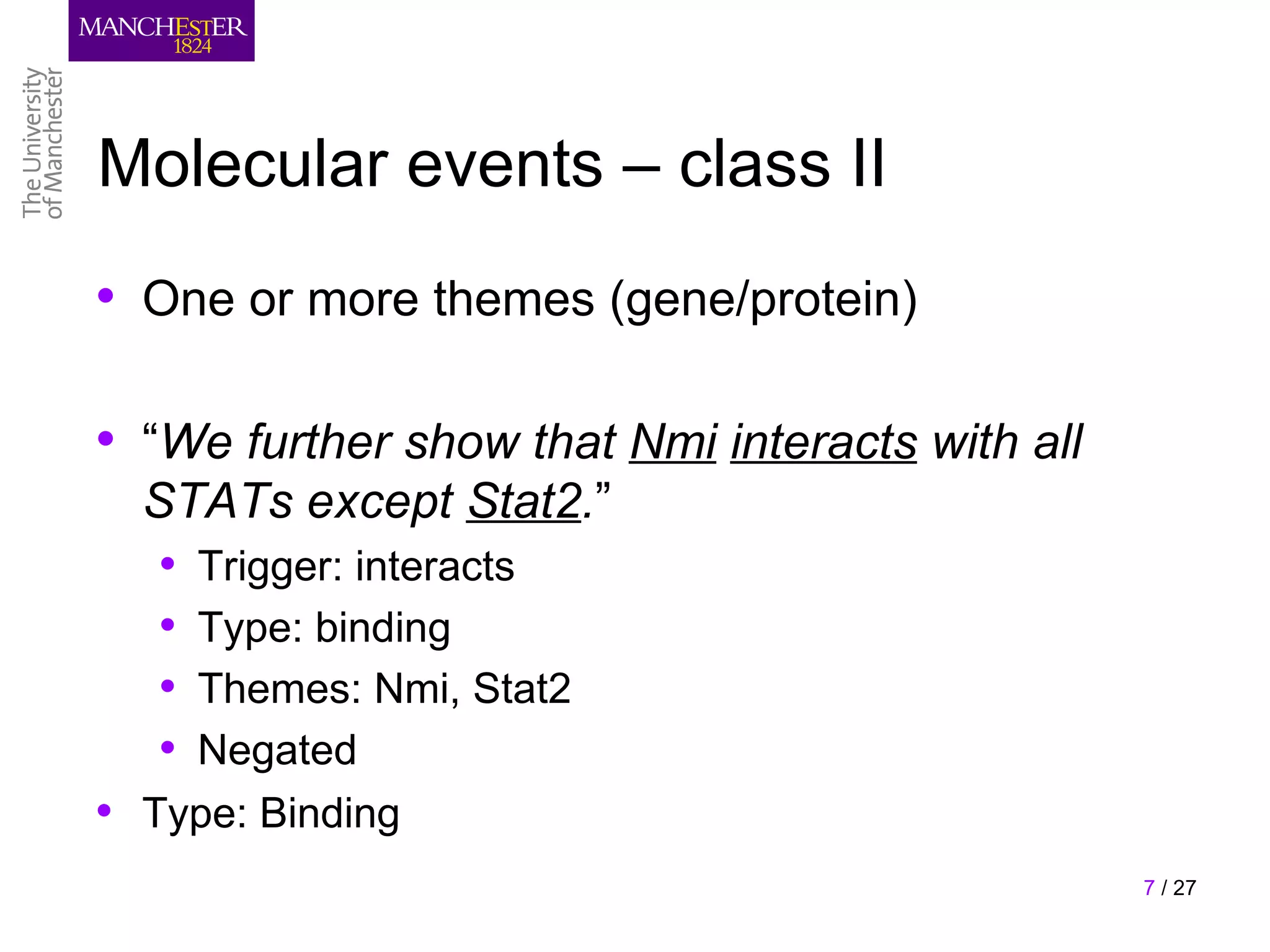 Molecular events – class II
• One or more themes (gene/protein)

• “We further show that Nmi interacts with all
  STATs except Stat2.”
   • Trigger: interacts
   • Type: binding
   • Themes: Nmi, Stat2
   • Negated
• Type: Binding
                                                 7 / 27
 