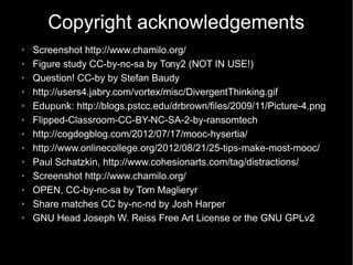 Copyright acknowledgements
➢ Screenshot http://www.chamilo.org/
➢ Figure study CC-by-nc-sa by Tony2 (NOT IN USE!)
➢ Question! CC-by by Stefan Baudy
➢ http://users4.jabry.com/vortex/misc/DivergentThinking.gif
➢ Edupunk: http://blogs.pstcc.edu/drbrown/files/2009/11/Picture-4.png
➢ Flipped-Classroom-CC-BY-NC-SA-2-by-ransomtech
➢ http://cogdogblog.com/2012/07/17/mooc-hysertia/
➢ http://www.onlinecollege.org/2012/08/21/25-tips-make-most-mooc/
➢ Paul Schatzkin, http://www.cohesionarts.com/tag/distractions/
➢ Screenshot http://www.chamilo.org/
➢ OPEN, CC-by-nc-sa by Tom Maglieryr
➢ Share matches CC by-nc-nd by Josh Harper
➢ GNU Head Joseph W. Reiss Free Art License or the GNU GPLv2
 
