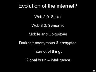 23
Evolution of the internet?
Web 2.0: Social
Web 3.0: Semantic
Mobile and Ubiquitous
Darknet: anonymous & encrypted
Internet of things
Global brain – intelligence
 