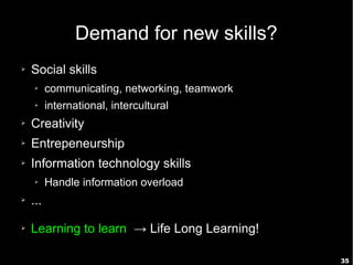 35
Demand for new skills?
➢ Social skills
➢ communicating, networking, teamwork
➢ international, intercultural
➢ Creativity
➢ Entrepeneurship
➢ Information technology skills
➢ Handle information overload
➢ ...
➢
➢ Learning to learn → Life Long Learning!
 