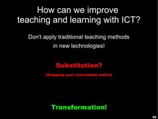 50
How can we improve
teaching and learning with ICT?
Don't apply traditional teaching methods
in new technologies!
Substitution?
(dropping your coursebook online)
Transformation!
 