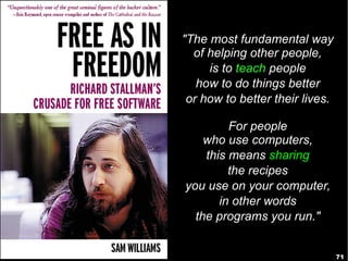 71
"The most fundamental way
of helping other people,
is to teach people
how to do things better
or how to better their lives.
For people
who use computers,
this means sharing
the recipes
you use on your computer,
in other words
the programs you run."
 