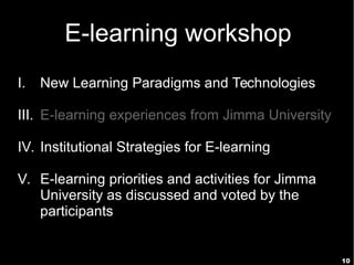 10
E-learning workshop
I. New Learning Paradigms and Technologies
III. E-learning experiences from Jimma University
IV. Institutional Strategies for E-learning
V. E-learning priorities and activities for Jimma
University as discussed and voted by the
participants
 