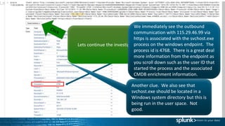 Exfiltration of data is a serious
concern and outbound
communication to external entity
that has a known threat intel
indicator, especially when it is
encrypted as in this case.
Lets continue the investigation.
Another clue. We also see that
svchost.exe should be located in a
Windows system directory but this is
being run in the user space. Not
good.
We immediately see the outbound
communication with 115.29.46.99 via
https is associated with the svchost.exe
process on the windows endpoint. The
process id is 4768. There is a great deal
more information from the endpoint as
you scroll down such as the user ID that
started the process and the associated
CMDB enrichment information.
 
