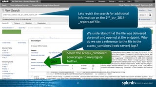 35
Lets revisit the search for additional
information on the 2nd_qtr_2014-
_report.pdf file.
We understand that the file was delivered
via email and opened at the endpoint. Why
do we see a reference to the file in the
access_combined (web server) logs?
Select the access_combined
sourcetype to investigate
further.
 
