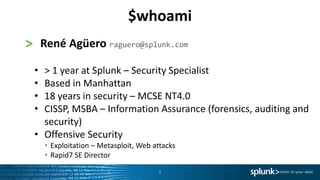 1
> René Agüero raguero@splunk.com
• > 1 year at Splunk – Security Specialist
• Based in Manhattan
• 18 years in security – MCSE NT4.0
• CISSP, MSBA – Information Assurance (forensics, auditing and
security)
• Offensive Security
• Exploitation – Metasploit, Web attacks
• Rapid7 SE Director
$whoami
 