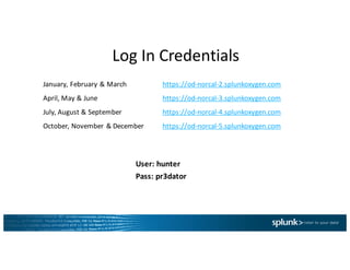 Log	In	Credentials
January,	February	&	March	 https://od-norcal-2.splunkoxygen.com
April,	May	&	June https://od-norcal-3.splunkoxygen.com
July,	August	&	September https://od-norcal-4.splunkoxygen.com
October,	November	&	December https://od-norcal-5.splunkoxygen.com
User:	hunter
Pass:	pr3dator
 