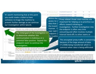 It’s	worth	mentioning	that	at	this	point	
you	could	create	a	ticket	to	have	
someone	re-image	the	machine	to	
prevent	further	damage	as	we	continue	
our	investigation	within	Splunk.	
Within	the	same	dashboard,	we	have	
access	to	very	high	fidelity	endpoint	
data	that	allows	an	analyst	to	continue	
the	investigation	in	a	very	efficient	
manner.		It	is	important	to	note	that	
near	real-time	access	to	this	type	of	
endpoint	data	is	not	not	common	within	
the	traditional	SOC.			
The	initial	goal	of	the	investigation	is	
to	determine	whether	this	
communication	is	malicious	or	a	
potential	false	positive.		Expand	the	
endpoint	event	to	continue	the	
investigation.
Proxy	related	threat	intel matches	are	
important	for	helping	us	to	prioritize	our	
efforts	toward	initiating	an	
investigation.		Further	investigation	into	
the	endpoint	is	often	very	time	
consuming	and	often	involves	multiple	
internal	hand-offs	to	other	teams	or	
needing	to	access	additional	systems.
This	encrypted	proxy	traffic	is	concerning	
because	of	the	large	amount	of	data	
(~1.5MB)	being	transferred	which	is	
common	when	data	is	being	exfiltrated.
 