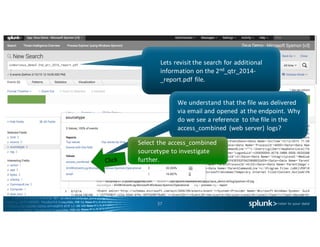37
Lets	revisit	the	search	for	additional	
information	on	the	2nd_qtr_2014-
_report.pdf	file.		
We	understand	that	the	file	was	delivered	
via	email	and	opened	at	the	endpoint.	Why	
do	we	see	a	reference	 to	the	file	in	the	
access_combined (web	server)	logs?	
Select	the	access_combined
sourcetype to	investigate	
further.
 