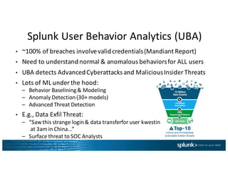 Splunk	User	Behavior	Analytics	(UBA)
• ~100%	of	breaches	involve	valid	credentials	(Mandiant Report)
• Need	to	understand	normal	&	anomalous	behaviors	for	ALL	users
• UBA	detects	Advanced	Cyberattacksand	Malicious	Insider	Threats
• Lots	of	ML	under	the	hood:
– Behavior	Baselining	&	Modeling
– Anomaly	Detection	(30+	models)
– Advanced	Threat	Detection
• E.g.,	Data	Exfil Threat:
– “Saw	this	strange	login	&	data	transferfor user	kwestin
at	3am	in	China…”
– Surface	threat	to	SOC	Analysts
 