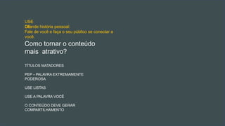 TÍTULOS MATADORES
PEP – PALAVRA EXTREMAMENTE
PODEROSA
USE LISTAS
USE A PALAVRA VOCÊ
O CONTEÚDO DEVE GERAR
COMPARTILHAMENTO
Como tornar o conteúdo
mais atrativo?
USE
DE:
Grande história pessoal:
Fale de você e faça o seu público se conectar a
você.
 