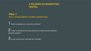 6 PILARES DO MARKETING
DIGITAL
Pilar 1
SEU CONHECIMENTO SOBRE MARKETING
1 Qual é a solução que o seu serviço oferece?
2 Quais os benefícios dos seus serviços aos olhos dos seus clientese
possíveis clientes?
3 Como você quer ser visto pelo seu mercado?
 