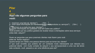 Pilar
4
LISTAS
Aqui vão algumas perguntas para
você:
1 - Você tem uma lista de clientes? ( ) Sim
( ) Não
2 - Você tem os e-mails dos seus clientes? ( )
Sim (
)
Não
3 - Você capta informações de interessados nos seus produtos ou serviços? ( ) Sim ( )
Não
4 - Quais informações de qualidade você tem sobre seu público?
Você acredita que seu público gostaria de receber dicas e orientações sobre seus serviços
antes dele adquirir?
Quais as perguntas que seus possíveis clientes mais fazem para você
antes de fechar negócio?
Quanto tempo em média uma pessoa demora para se tornar seu cliente?
O que você acredita que poderia ser um conteúdo muito interessante que deixaria seu
potencial cliente com muita vontade de adquirir o seu serviço/produto e uma vez ele tendo
este conteúdo, você passaria a ser uma referência para ele?
 