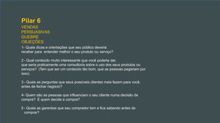 Pilar 6
VENDAS
PERSUASIVAS
QUEBRE
OBJEÇÕES
1- Quais dicas e orientações que seu público deveria
receber para entender melhor o seu produto ou serviço?
2 - Qual conteúdo muito interessante que você poderia dar,
que seria praticamente uma consultoria sobre o uso dos seus produtos ou
serviços? (Tem que ser um conteúdo tão bom, que as pessoas pagariam por
isso).
3 - Quais as perguntas que seus possíveis clientes mais fazem para você,
antes de fechar negócio?
4- Quem são as pessoas que influenciam o seu cliente numa decisão de
compra? E quem decide a compra?
5 - Quais as garantias que seu comprador tem e fica sabendo antes de
comprar?
 