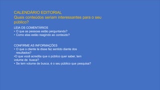 LEIA OS COMENTÁRIOS
• O que as pessoas estão perguntando?
• Como elas estão reagindo ao conteúdo?
CONFIRME AS INFORMAÇÕES
• O que o cliente te disse faz sentido diante dos
resultados?
•O que você acredita que o público quer saber, tem
volume de busca?
• Se tem volume de busca, é o seu público que pesquisa?
CALENDÁRIO EDITORIAL
Quais conteúdos seriam interessantes para o seu
público?
 