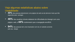 Veja algumas estatísticas abaixo sobre
Usabilidade:
• 40% das pessoas abandonam uma página da web se ela demorar mais que três
segundos para carregar;
• 46% dos usuários móveis relataram ter dificuldade de interagir com uma
página web, e 44% reclamaram que a navegação eradifícil;
• 94% das pessoas tem uma impressão ruim de um website somente
pelo seu design
 