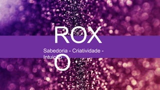 ROX
O
Sabedoria - Criatividade -
Intuição
 
