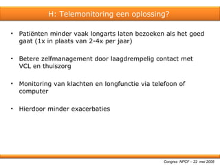Patiënten minder vaak longarts laten bezoeken als het goed gaat (1x in plaats van 2-4x per jaar) Betere zelfmanagement door laagdrempelig contact met VCL en thuiszorg Monitoring van klachten en longfunctie via telefoon of computer Hierdoor minder exacerbaties Congres  NPCF – 22  mei 2008 H: Telemonitoring een oplossing?  