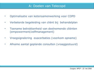 Optimalisatie van ketensamenwerking voor COPD Verbeterde begeleiding van cliënt bij  behandelplan Toename betrokkenheid van deelnemende cliënten (empowerment/zelfmanagement) Vroegsignalering  exacerbaties (voorkom opname) Afname aantal geplande consulten (vraaggestuurd) Congres  NPCF – 22  mei 2008 A: Doelen van Telecopd 