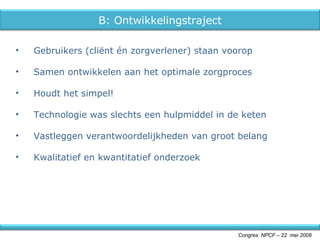 Gebruikers (cliënt én zorgverlener) staan voorop Samen ontwikkelen aan het optimale zorgproces Houdt het simpel! Technologie was slechts een hulpmiddel in de keten Vastleggen verantwoordelijkheden van groot belang Kwalitatief en kwantitatief onderzoek Congres  NPCF – 22  mei 2008 B: Ontwikkelingstraject 