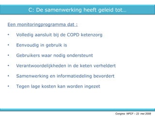 Een monitoringprogramma dat : Volledig aansluit bij de COPD ketenzorg Eenvoudig in gebruik is Gebruikers waar nodig ondersteunt Verantwoordelijkheden in de keten verheldert Samenwerking en informatiedeling bevordert Tegen lage kosten kan worden ingezet Congres  NPCF – 22  mei 2008 C: De samenwerking heeft geleid tot… 