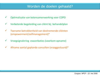 Optimalisatie van ketensamenwerking voor COPD Verbeterde begeleiding van cliënt bij  behandelplan Toename betrokkenheid van deelnemende cliënten (empowerment/zelfmanagement)* Vroegsignalering  exacerbaties (voorkom opname) Afname aantal geplande consulten (vraaggestuurd)* Congres  NPCF – 22  mei 2008 Worden de doelen gehaald? 