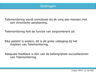 Adequate feedback is één van de belangrijkste succesfactoren van Telemonitoring. Congres  NPCF – 22  mei 2008 Elke patiënt is anders, dit is dé grote uitdaging bij het inzetten van Telemonitoring. Telemonitoring wordt onmisbaar bij de zorg aan mensen met een chronische aandoening. Telemonitoring holt de functie van zorgverleners uit. Stellingen 