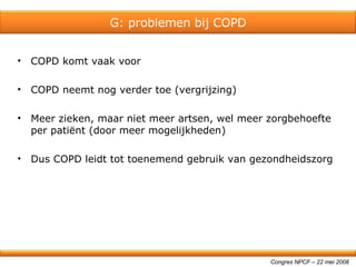 COPD komt vaak voor COPD neemt nog verder toe (vergrijzing) Meer zieken, maar niet meer artsen, wel meer zorgbehoefte per patiënt (door meer mogelijkheden) Dus COPD leidt tot toenemend gebruik van gezondheidszorg Congres NPCF – 22 mei 2008 G: problemen bij COPD 