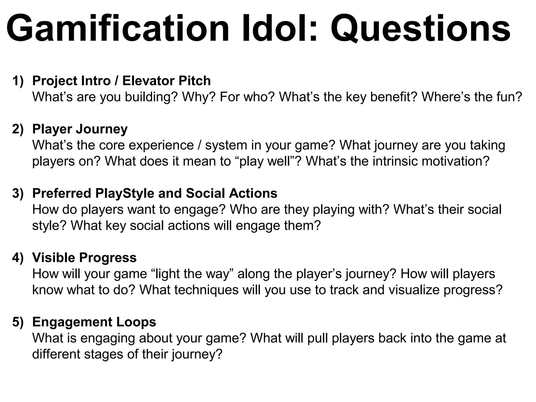 Gamification Idol: Questions
1) Project Intro / Elevator Pitch
What’s are you building? Why? For who? What’s the key benefit? Where’s the fun?
2) Player Journey
What’s the core experience / system in your game? What journey are you taking
players on? What does it mean to “play well”? What’s the intrinsic motivation?
3) Preferred PlayStyle and Social Actions
How do players want to engage? Who are they playing with? What’s their social
style? What key social actions will engage them?
4) Visible Progress
How will your game “light the way” along the player’s journey? How will players
know what to do? What techniques will you use to track and visualize progress?
5) Engagement Loops
What is engaging about your game? What will pull players back into the game at
different stages of their journey?
 