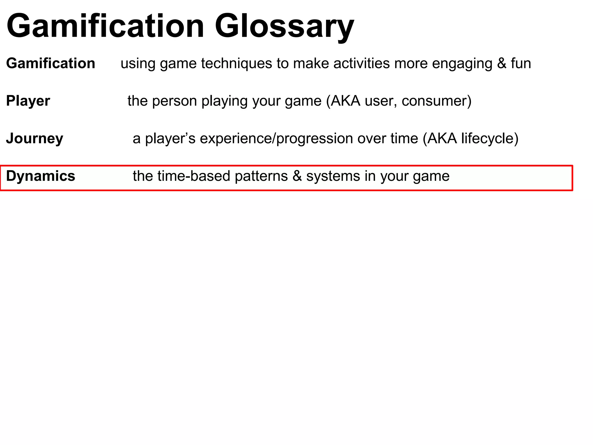 Gamification using game techniques to make activities more engaging & fun
Player the person playing your game (AKA user, consumer)
Journey a player’s experience/progression over time (AKA lifecycle)
Dynamics the time-based patterns & systems in your game
Gamification Glossary
 
