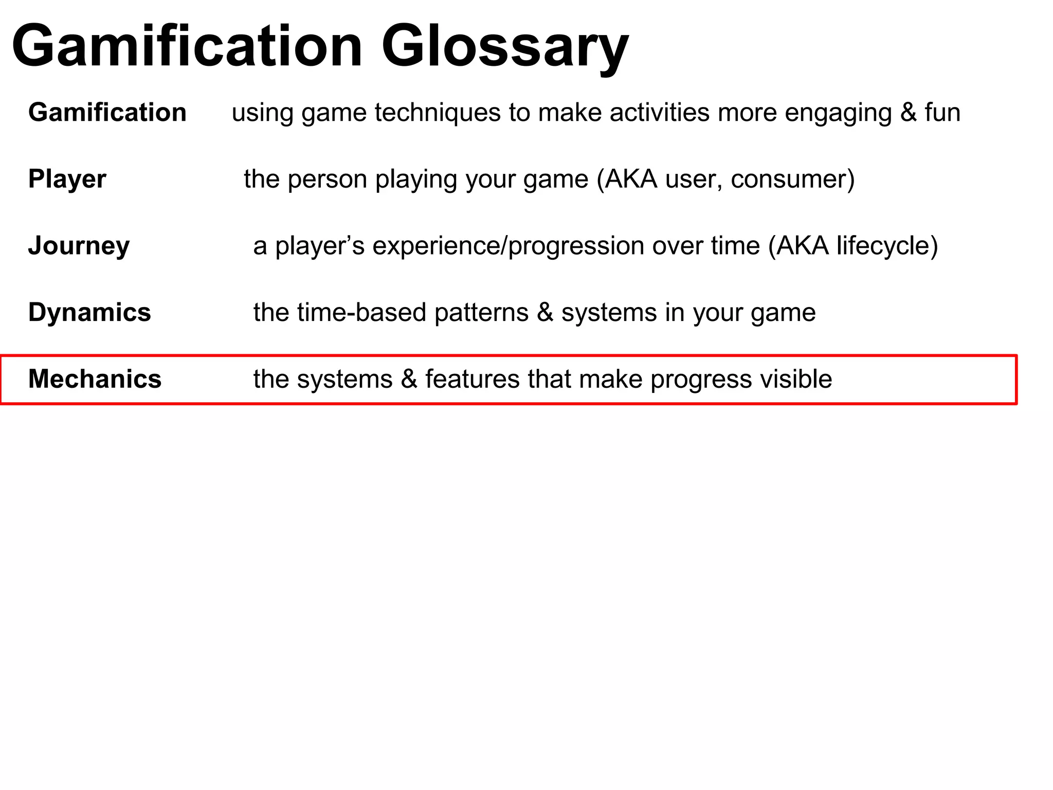 Gamification using game techniques to make activities more engaging & fun
Player the person playing your game (AKA user, consumer)
Journey a player’s experience/progression over time (AKA lifecycle)
Dynamics the time-based patterns & systems in your game
Mechanics the systems & features that make progress visible
Gamification Glossary
 