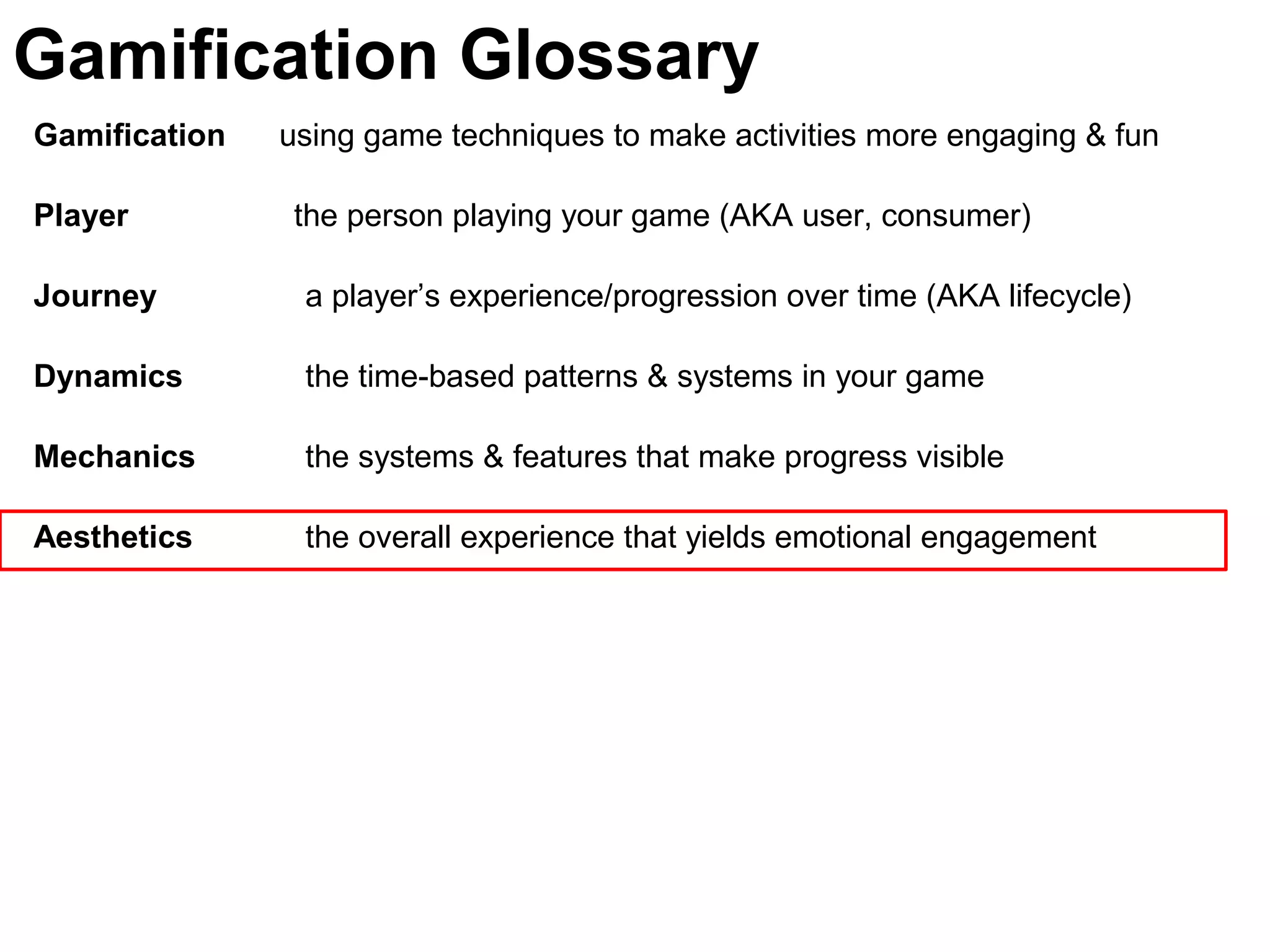 Gamification using game techniques to make activities more engaging & fun
Player the person playing your game (AKA user, consumer)
Journey a player’s experience/progression over time (AKA lifecycle)
Dynamics the time-based patterns & systems in your game
Mechanics the systems & features that make progress visible
Aesthetics the overall experience that yields emotional engagement
Gamification Glossary
 