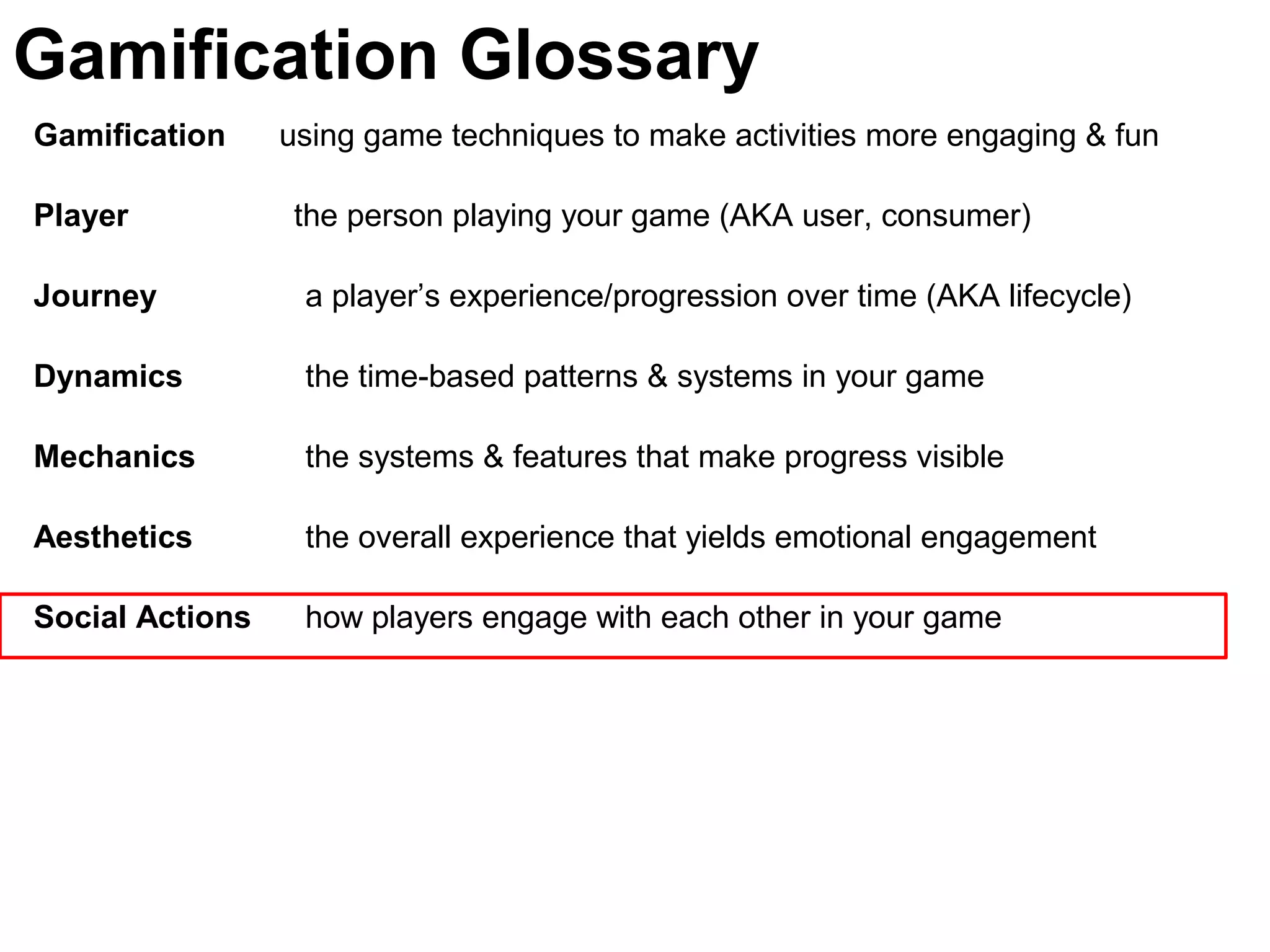 Gamification using game techniques to make activities more engaging & fun
Player the person playing your game (AKA user, consumer)
Journey a player’s experience/progression over time (AKA lifecycle)
Dynamics the time-based patterns & systems in your game
Mechanics the systems & features that make progress visible
Aesthetics the overall experience that yields emotional engagement
Social Actions how players engage with each other in your game
Gamification Glossary
 