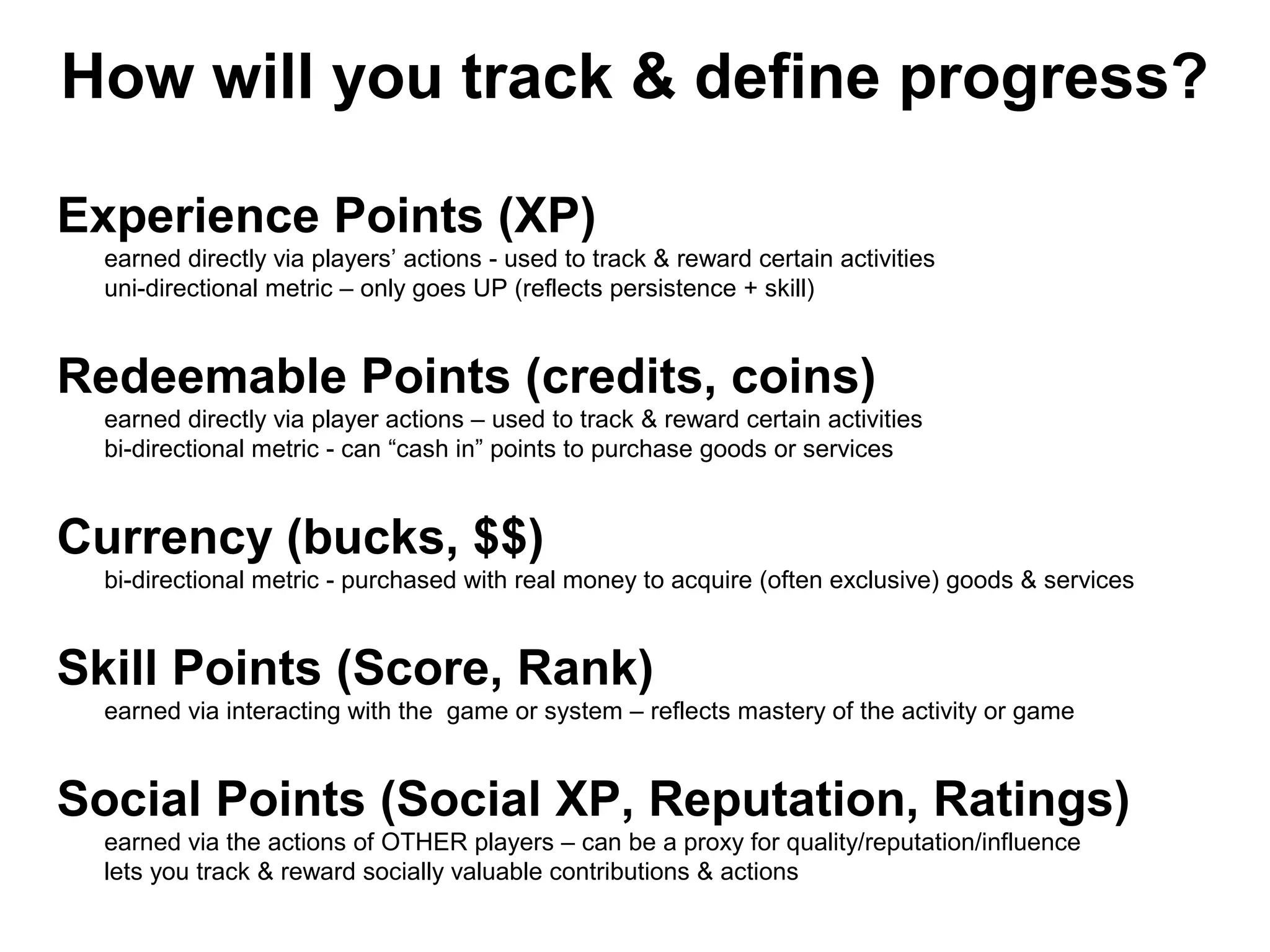 How will you track & define progress?
Experience Points (XP)
earned directly via players’ actions - used to track & reward certain activities
uni-directional metric – only goes UP (reflects persistence + skill)
Redeemable Points (credits, coins)
earned directly via player actions – used to track & reward certain activities
bi-directional metric - can “cash in” points to purchase goods or services
Currency (bucks, $$)
bi-directional metric - purchased with real money to acquire (often exclusive) goods & services
Skill Points (Score, Rank)
earned via interacting with the game or system – reflects mastery of the activity or game
Social Points (Social XP, Reputation, Ratings)
earned via the actions of OTHER players – can be a proxy for quality/reputation/influence
lets you track & reward socially valuable contributions & actions
 