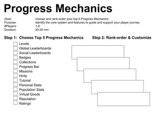 Progress Mechanics
Goal: choose and rank-order your top-5 Progress Mechanics
Purpose: identify the core system and features to guide and support your player journey
#Players: 1-8
Duration: 20-30 min
Step 1: Choose Top 5 Progress Mechanics Step 2: Rank-order & Customize
Levels
Global Leaderboards
Social Leaderboards
Badges
Collections
Progress Bar
Missions
Hints
Tutorial
Personal Stats
Population Stats
Virtual Goods
Reputation
Ratings
 