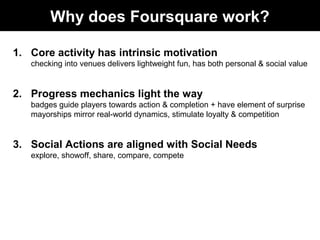 Why does Foursquare work?
1. Core activity has intrinsic motivation
checking into venues delivers lightweight fun, has both personal & social value
2. Progress mechanics light the way
badges guide players towards action & completion + have element of surprise
mayorships mirror real-world dynamics, stimulate loyalty & competition
3. Social Actions are aligned with Social Needs
explore, showoff, share, compare, compete
 