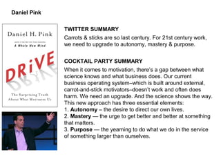 Daniel Pink
TWITTER SUMMARY
Carrots & sticks are so last century. For 21st century work,
we need to upgrade to autonomy, mastery & purpose.
COCKTAIL PARTY SUMMARY
When it comes to motivation, there’s a gap between what
science knows and what business does. Our current
business operating system–which is built around external,
carrot-and-stick motivators–doesn’t work and often does
harm. We need an upgrade. And the science shows the way.
This new approach has three essential elements:
1. Autonomy – the desire to direct our own lives.
2. Mastery — the urge to get better and better at something
that matters.
3. Purpose — the yearning to do what we do in the service
of something larger than ourselves.
 