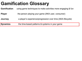 Gamification using game techniques to make activities more engaging & fun
Player the person playing your game (AKA user, consumer)
Journey a player’s experience/progression over time (AKA lifecycle)
Dynamics the time-based patterns & systems in your game
Gamification Glossary
 