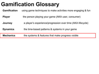 Gamification using game techniques to make activities more engaging & fun
Player the person playing your game (AKA user, consumer)
Journey a player’s experience/progression over time (AKA lifecycle)
Dynamics the time-based patterns & systems in your game
Mechanics the systems & features that make progress visible
Gamification Glossary
 
