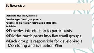 Materials: flip chart, markers
Exercise type: Small group work
Purpose: to practice on formulating M&E plan
Activities:
Provides introduction to participants
Divides participants into five small groups.
Each group is responsible for developing a
Monitoring and Evaluation Plan
5. Exercise
 