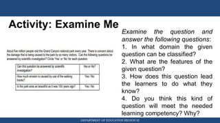 DEPARTMENT OF EDUCATION REGION III
Activity: Examine Me
Examine the question and
answer the following questions:
1. In what domain the given
question can be classified?
2. What are the features of the
given question?
3. How does this question lead
the learners to do what they
know?
4. Do you think this kind of
question will meet the needed
learning competency? Why?
 