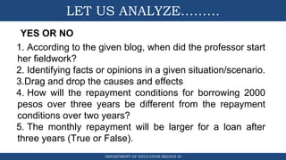 DEPARTMENT OF EDUCATION REGION III
LET US ANALYZE………
YES OR NO
1. According to the given blog, when did the professor start
her fieldwork?
2. Identifying facts or opinions in a given situation/scenario.
3.Drag and drop the causes and effects
4. How will the repayment conditions for borrowing 2000
pesos over three years be different from the repayment
conditions over two years?
5. The monthly repayment will be larger for a loan after
three years (True or False).
 