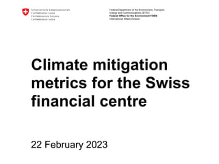 Federal Department of the Environment, Transport,
Energy and Communications DETEC
Federal Office for the Environment FOEN
International Affairs Division
Climate mitigation
metrics for the Swiss
financial centre
22 February 2023
 