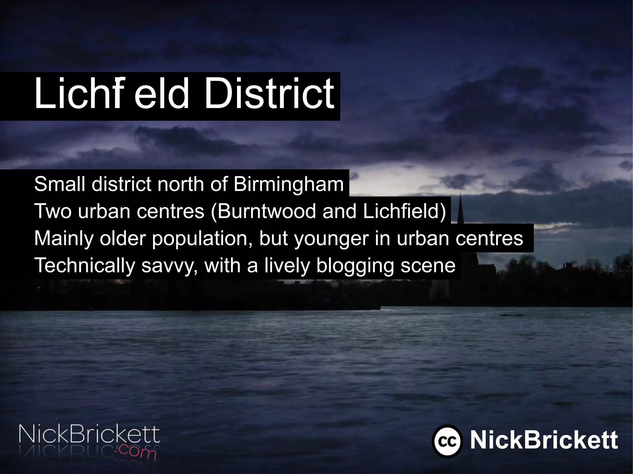 Lichf eld District
    i
Small district north of Birmingham
Two urban centres (Burntwood and Lichfield)
Mainly older population, but younger in urban centres
Technically savvy, with a lively blogging scene




                                               NickBrickett
 