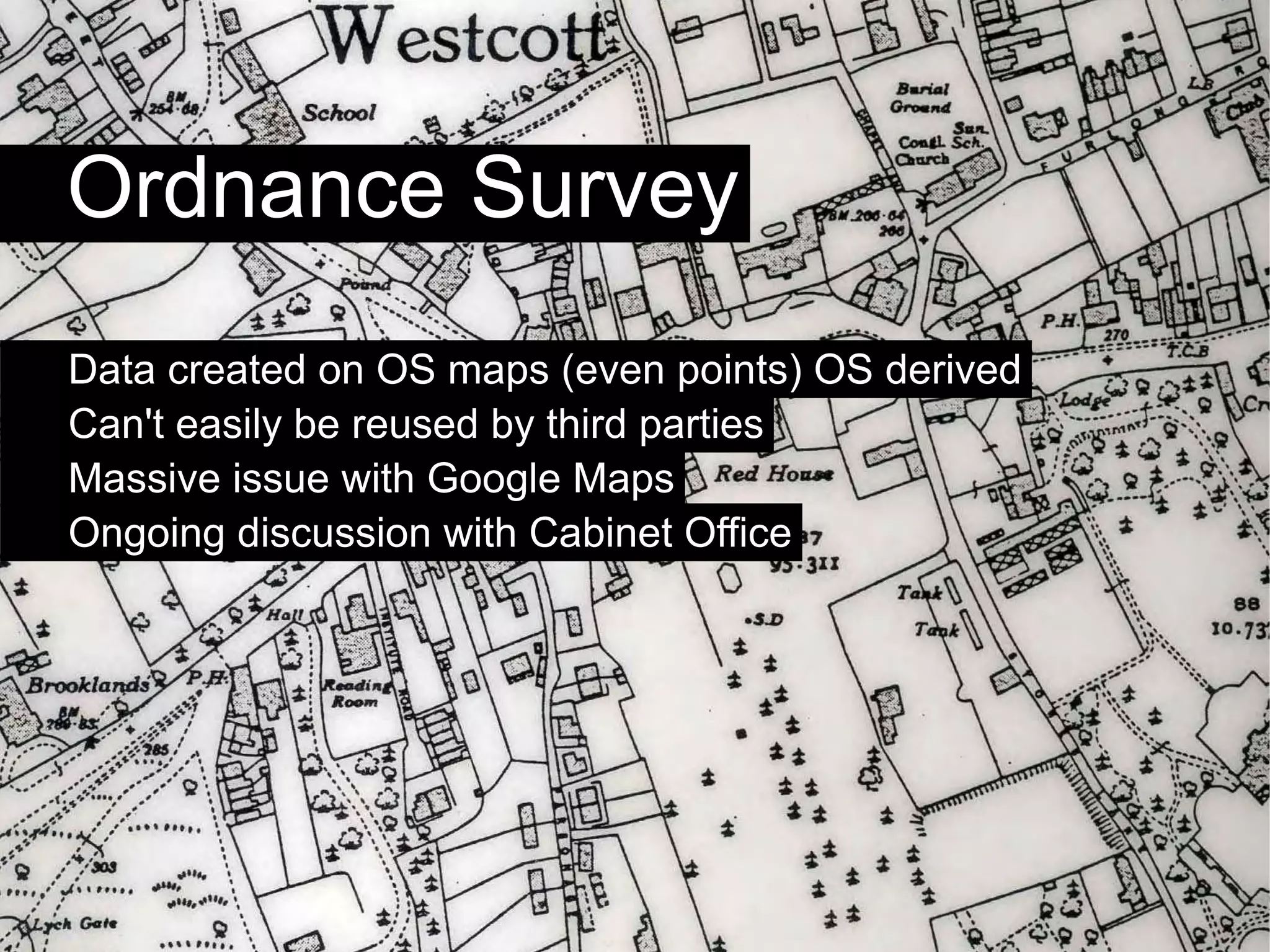 Ordnance Survey
Data created on OS maps (even points) OS derived
Can't easily be reused by third parties
Massive issue with Google Maps
Ongoing discussion with Cabinet Office
 