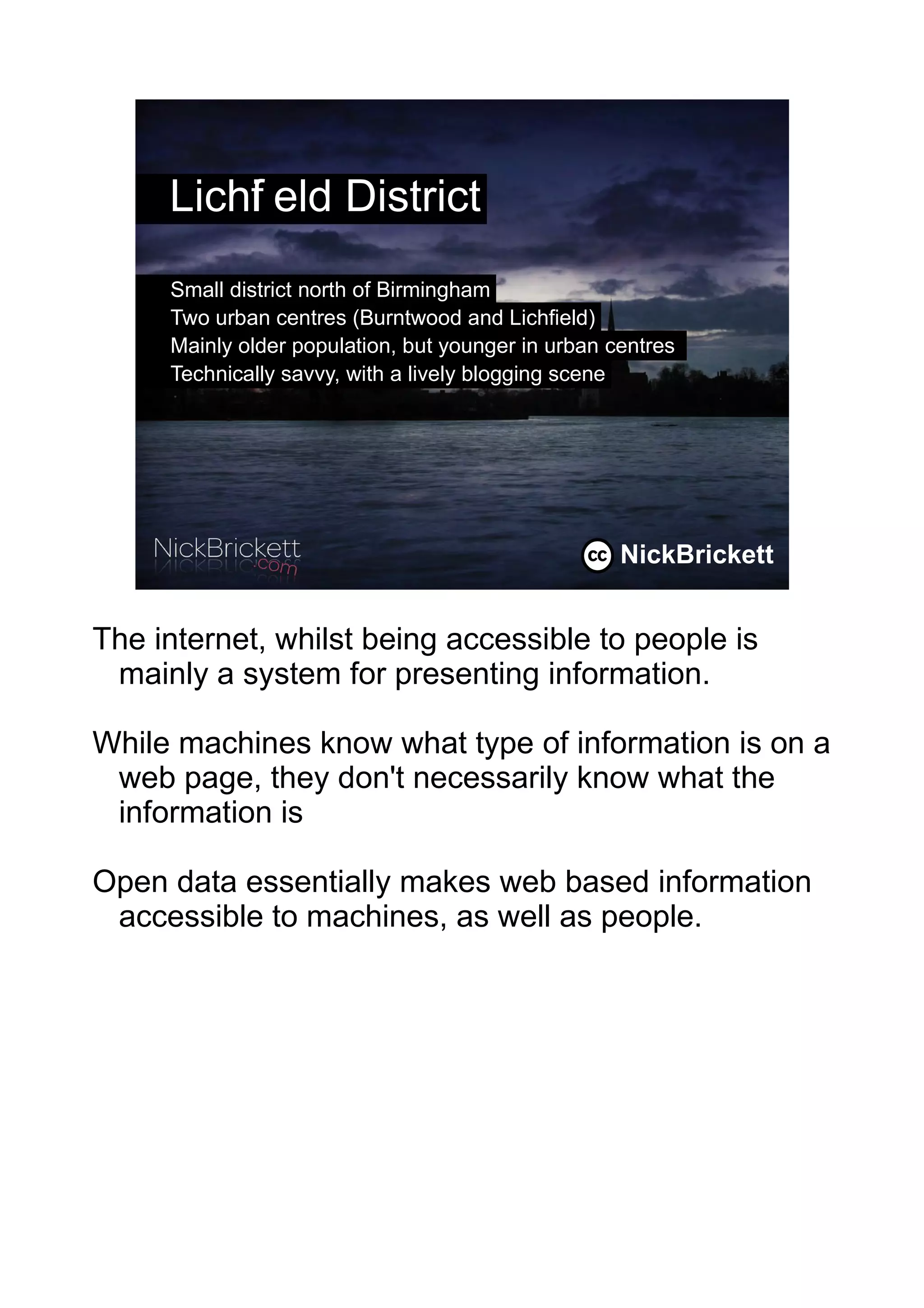 Lichf eld District
         i
     Small district north of Birmingham
     Two urban centres (Burntwood and Lichfield)
     Mainly older population, but younger in urban centres
     Technically savvy, with a lively blogging scene




                                                    NickBrickett
                                                              2




The internet, whilst being accessible to people is
 mainly a system for presenting information.

While machines know what type of information is on a
 web page, they don't necessarily know what the
 information is

Open data essentially makes web based information
 accessible to machines, as well as people.
 