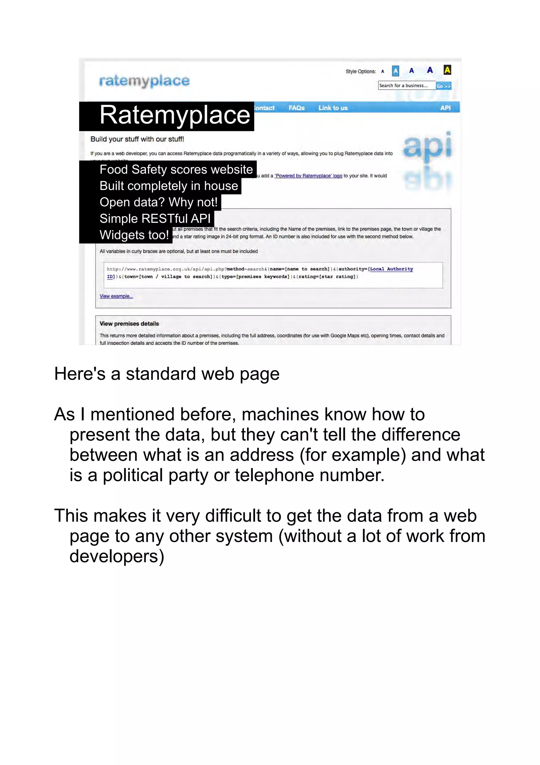 Ratemyplace
     Food Safety scores website
     Built completely in house
     Open data? Why not!
     Simple RESTful API
     Widgets too!




                                                3




Here's a standard web page

As I mentioned before, machines know how to
 present the data, but they can't tell the difference
 between what is an address (for example) and what
 is a political party or telephone number.

This makes it very difficult to get the data from a web
 page to any other system (without a lot of work from
 developers)
 