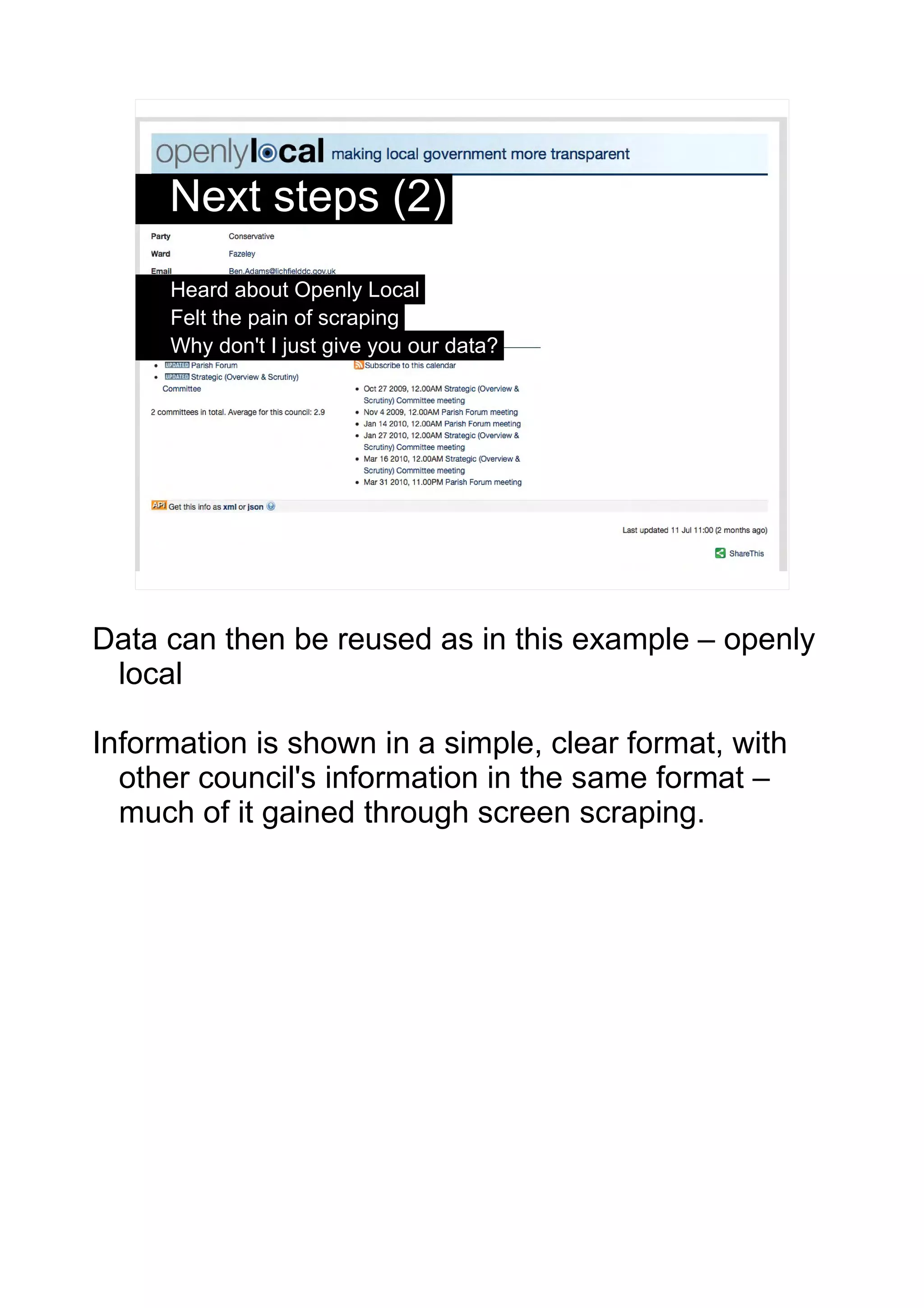 Next steps (2)
     Heard about Openly Local
     Felt the pain of scraping
     Why don't I just give you our data?




                                                 5




Data can then be reused as in this example – openly
 local

Information is shown in a simple, clear format, with
  other council's information in the same format –
  much of it gained through screen scraping.
 