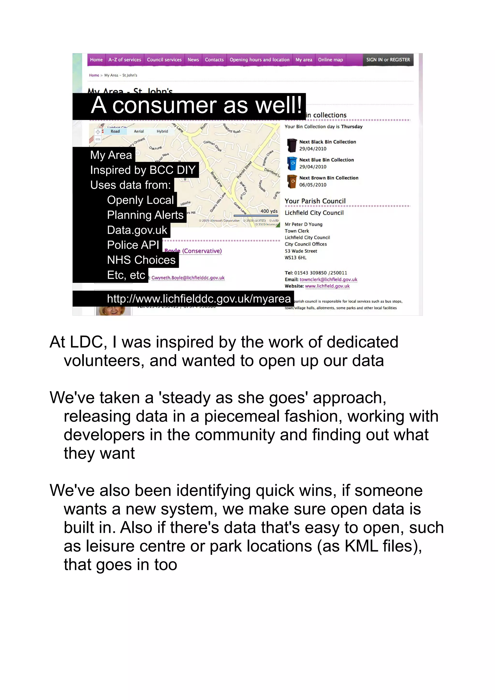 A consumer as well!
     My Area
     Inspired by BCC DIY
     Uses data from:
        Openly Local
        Planning Alerts
        Data.gov.uk
        Police API
        NHS Choices
        Etc, etc

        http://www.lichfielddc.gov.uk/myarea      9




At LDC, I was inspired by the work of dedicated
  volunteers, and wanted to open up our data

We've taken a 'steady as she goes' approach,
 releasing data in a piecemeal fashion, working with
 developers in the community and finding out what
 they want

We've also been identifying quick wins, if someone
 wants a new system, we make sure open data is
 built in. Also if there's data that's easy to open, such
 as leisure centre or park locations (as KML files),
 that goes in too
 