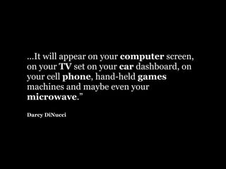 ...It will appear on your computer screen,
on your TV set on your car dashboard, on
your cell phone, hand-held games
machines and maybe even your
microwave.”
Darcy DiNucci
 